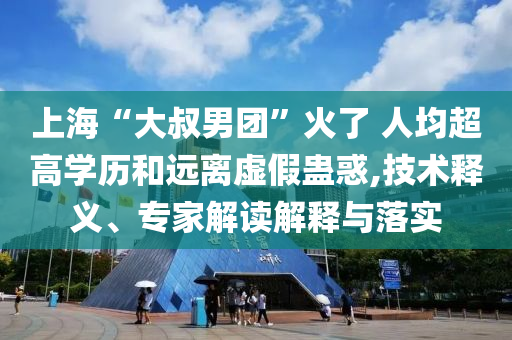 上海“大叔男團(tuán)”火了 人均超高學(xué)歷和遠(yuǎn)離虛假蠱惑,技術(shù)釋義、專家解讀解釋與落實(shí)