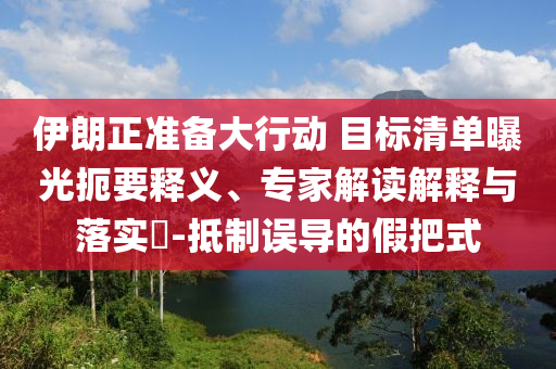 伊朗正準(zhǔn)備大行動(dòng) 目標(biāo)清單曝光扼要釋義、專家解讀解釋與落實(shí)?-抵制誤導(dǎo)的假把式
