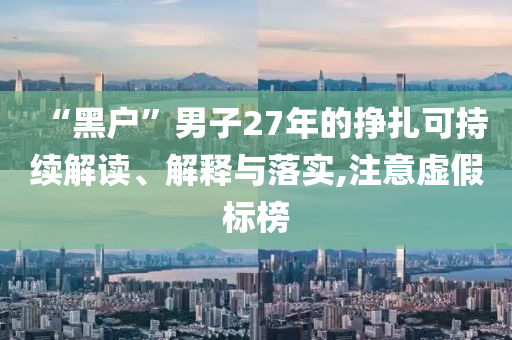 “黑戶”男子27年的掙扎可持續(xù)解讀、解釋與落實(shí),注意虛假標(biāo)榜