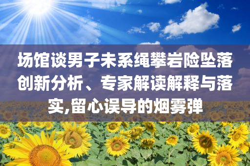 場館談男子未系繩攀巖險(xiǎn)墜落創(chuàng)新分析、專家解讀解釋與落實(shí),留心誤導(dǎo)的煙霧彈