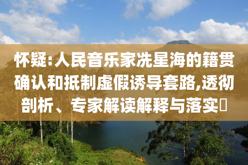 懷疑:人民音樂(lè)家冼星海的籍貫確認(rèn)和抵制虛假誘導(dǎo)套路,透徹剖析、專家解讀解釋與落實(shí)?