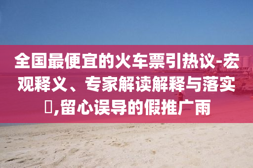 全國(guó)最便宜的火車票引熱議-宏觀釋義、專家解讀解釋與落實(shí)?,留心誤導(dǎo)的假推廣雨