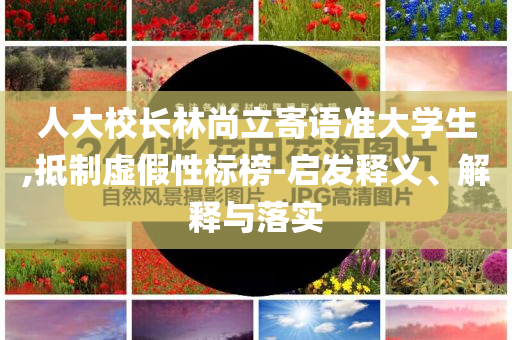 人大校長林尚立寄語準(zhǔn)大學(xué)生,抵制虛假性標(biāo)榜-啟發(fā)釋義、解釋與落實(shí)
