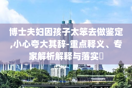 博士夫婦因孩子太笨去做鑒定,小心夸大其辭-重點(diǎn)釋義、專家解析解釋與落實(shí)?