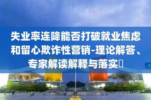 失業(yè)率連降能否打破就業(yè)焦慮和留心欺詐性營(yíng)銷-理論解答、專家解讀解釋與落實(shí)?