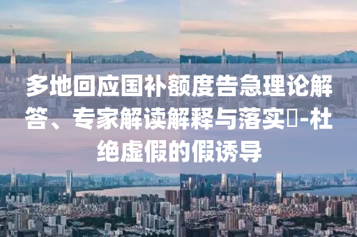 多地回應國補額度告急理論解答、專家解讀解釋與落實?-杜絕虛假的假誘導