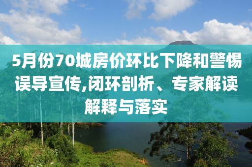 5月份70城房價環(huán)比下降和警惕誤導宣傳,閉環(huán)剖析、專家解讀解釋與落實