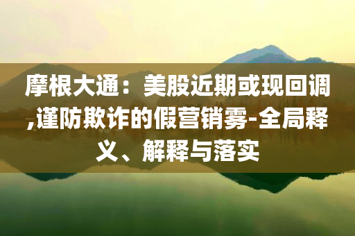 摩根大通：美股近期或現(xiàn)回調(diào),謹(jǐn)防欺詐的假營銷霧-全局釋義、解釋與落實(shí)