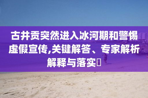 古井貢突然進(jìn)入冰河期和警惕虛假宣傳,關(guān)鍵解答、專家解析解釋與落實(shí)?