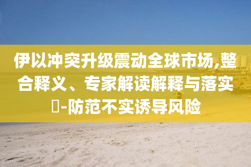 伊以沖突升級震動全球市場,整合釋義、專家解讀解釋與落實?-防范不實誘導(dǎo)風(fēng)險