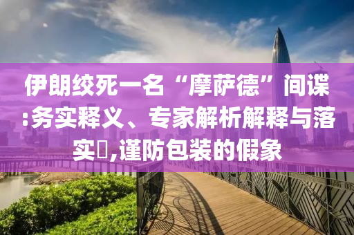 伊朗絞死一名“摩薩德”間諜:務(wù)實釋義、專家解析解釋與落實?,謹(jǐn)防包裝的假象