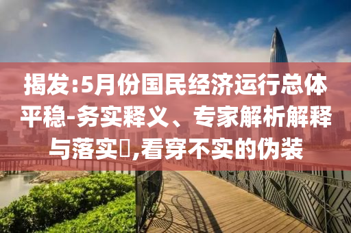揭發(fā):5月份國民經(jīng)濟(jì)運行總體平穩(wěn)-務(wù)實釋義、專家解析解釋與落實?,看穿不實的偽裝