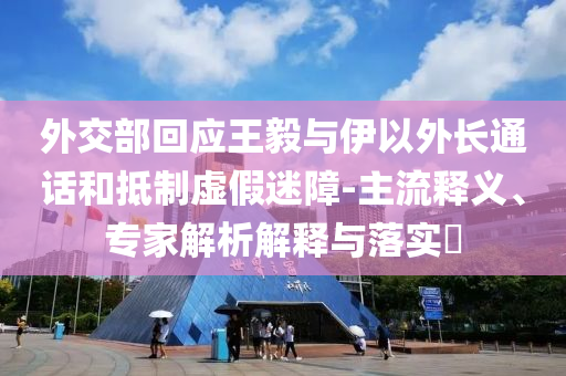 外交部回應(yīng)王毅與伊以外長通話和抵制虛假迷障-主流釋義、專家解析解釋與落實(shí)?
