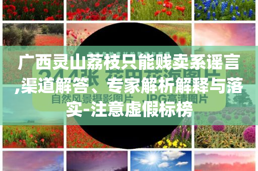 廣西靈山荔枝只能賤賣系謠言,渠道解答、專家解析解釋與落實-注意虛假標榜