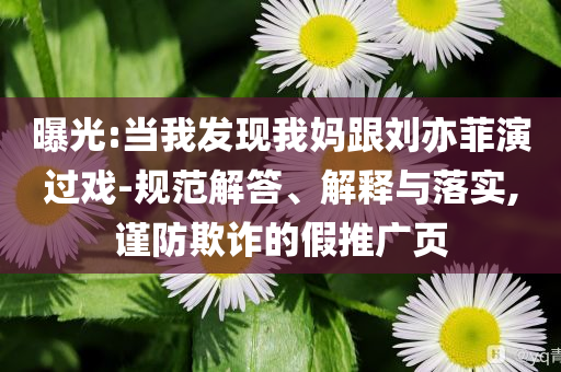 曝光:當(dāng)我發(fā)現(xiàn)我媽跟劉亦菲演過戲-規(guī)范解答、解釋與落實(shí),謹(jǐn)防欺詐的假推廣頁