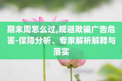 期末周怎么過,規(guī)避欺騙廣告危害-保障分析、專家解析解釋與落實