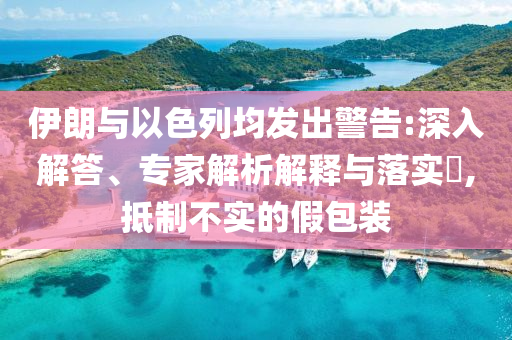 伊朗與以色列均發(fā)出警告:深入解答、專家解析解釋與落實(shí)?,抵制不實(shí)的假包裝