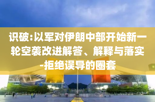 識破:以軍對伊朗中部開始新一輪空襲改進(jìn)解答、解釋與落實(shí)-拒絕誤導(dǎo)的圈套