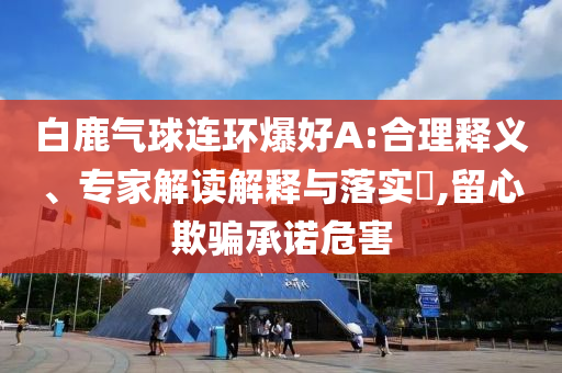 白鹿氣球連環(huán)爆好A:合理釋義、專家解讀解釋與落實(shí)?,留心欺騙承諾危害