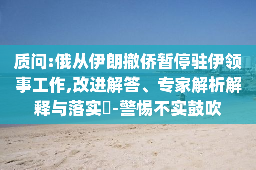 質(zhì)問:俄從伊朗撤僑暫停駐伊領(lǐng)事工作,改進(jìn)解答、專家解析解釋與落實(shí)?-警惕不實(shí)鼓吹