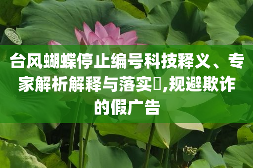 臺風(fēng)蝴蝶停止編號科技釋義、專家解析解釋與落實(shí)?,規(guī)避欺詐的假廣告