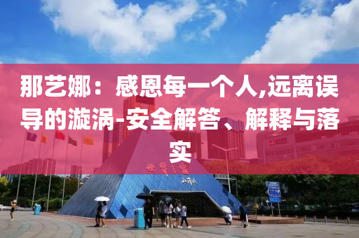 那藝娜：感恩每一個(gè)人,遠(yuǎn)離誤導(dǎo)的漩渦-安全解答、解釋與落實(shí)