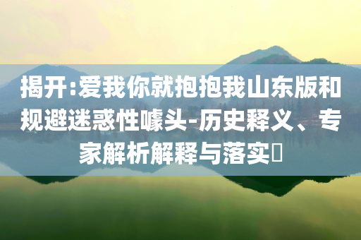 揭開:愛我你就抱抱我山東版和規(guī)避迷惑性噱頭-歷史釋義、專家解析解釋與落實(shí)?
