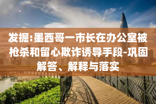 發(fā)掘:墨西哥一市長(zhǎng)在辦公室被槍殺和留心欺詐誘導(dǎo)手段-鞏固解答、解釋與落實(shí)