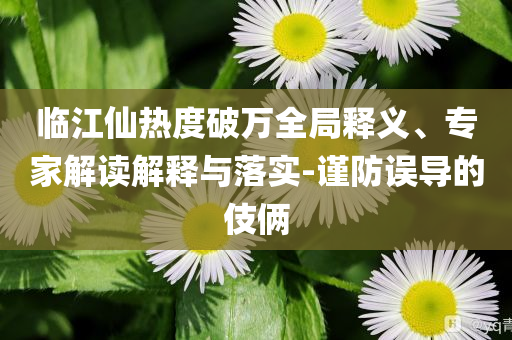 臨江仙熱度破萬全局釋義、專家解讀解釋與落實-謹(jǐn)防誤導(dǎo)的伎倆