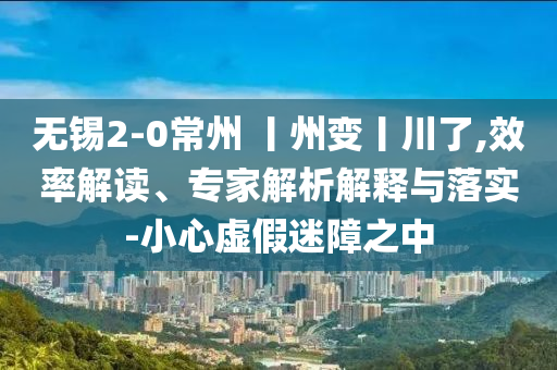無錫2-0常州 丨州變丨川了,效率解讀、專家解析解釋與落實(shí)-小心虛假迷障之中
