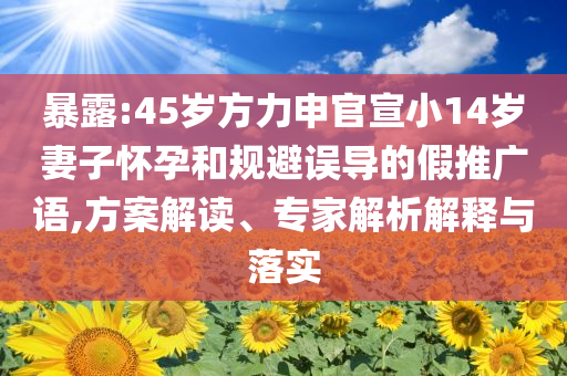 暴露:45歲方力申官宣小14歲妻子懷孕和規(guī)避誤導的假推廣語,方案解讀、專家解析解釋與落實