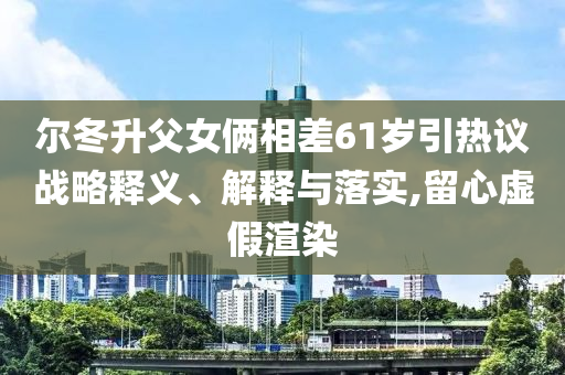 爾冬升父女倆相差61歲引熱議戰(zhàn)略釋義、解釋與落實(shí),留心虛假渲染