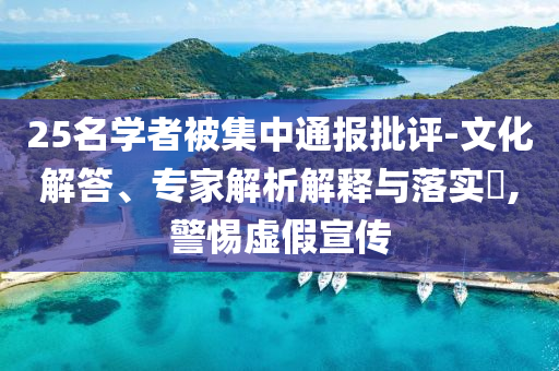 25名學(xué)者被集中通報(bào)批評(píng)-文化解答、專家解析解釋與落實(shí)?,警惕虛假宣傳