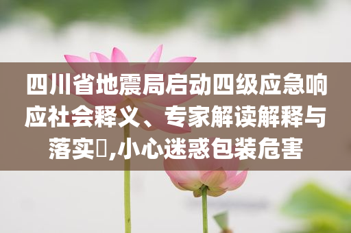 四川省地震局啟動(dòng)四級(jí)應(yīng)急響應(yīng)社會(huì)釋義、專家解讀解釋與落實(shí)?,小心迷惑包裝危害