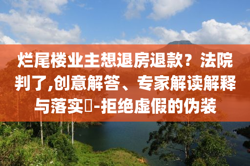爛尾樓業(yè)主想退房退款？法院判了,創(chuàng)意解答、專家解讀解釋與落實(shí)?-拒絕虛假的偽裝
