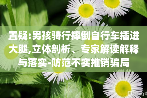 置疑:男孩騎行摔倒自行車插進大腿,立體剖析、專家解讀解釋與落實-防范不實推銷騙局
