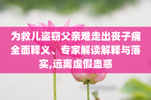 為救兒盜竊父親難走出喪子痛全面釋義、專家解讀解釋與落實,遠離虛假蠱惑