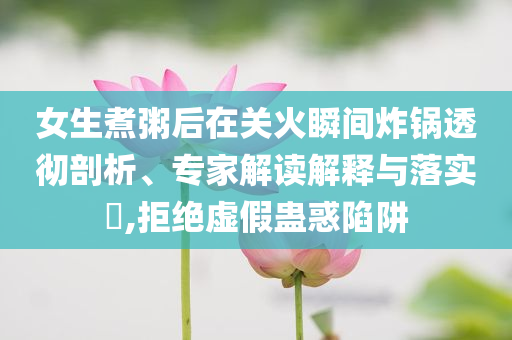 女生煮粥后在關(guān)火瞬間炸鍋透徹剖析、專家解讀解釋與落實?,拒絕虛假蠱惑陷阱