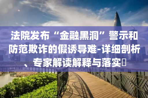 法院發(fā)布“金融黑洞”警示和防范欺詐的假誘導(dǎo)難-詳細剖析、專家解讀解釋與落實?