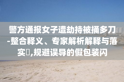 警方通報(bào)女子遭劫持被捅多刀-整合釋義、專家解析解釋與落實(shí)?,規(guī)避誤導(dǎo)的假包裝閃
