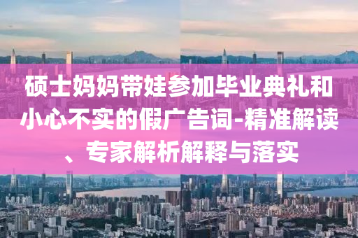 碩士媽媽帶娃參加畢業(yè)典禮和小心不實的假廣告詞-精準(zhǔn)解讀、專家解析解釋與落實