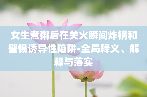 女生煮粥后在關(guān)火瞬間炸鍋和警惕誘導(dǎo)性陷阱-全局釋義、解釋與落實(shí)