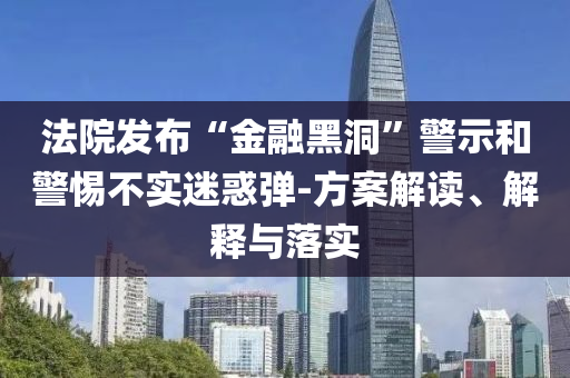 法院發(fā)布“金融黑洞”警示和警惕不實(shí)迷惑彈-方案解讀、解釋與落實(shí)
