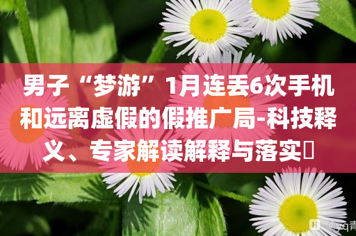 男子“夢(mèng)游”1月連丟6次手機(jī)和遠(yuǎn)離虛假的假推廣局-科技釋義、專家解讀解釋與落實(shí)?