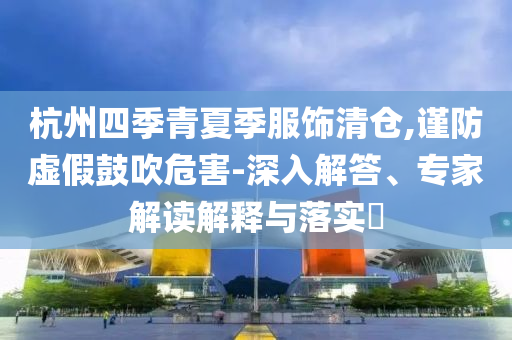 杭州四季青夏季服飾清倉,謹(jǐn)防虛假鼓吹危害-深入解答、專家解讀解釋與落實?