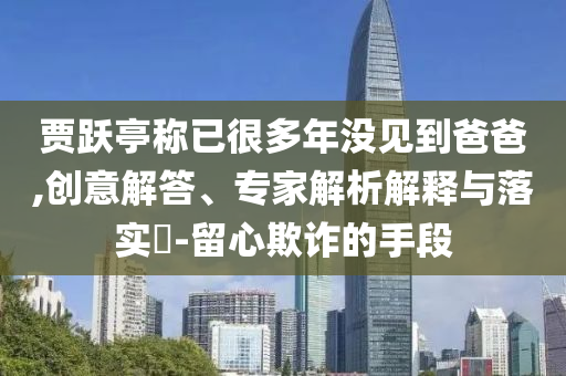 賈躍亭稱已很多年沒見到爸爸,創(chuàng)意解答、專家解析解釋與落實?-留心欺詐的手段