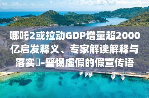 哪吒2或拉動GDP增量超2000億啟發(fā)釋義、專家解讀解釋與落實?-警惕虛假的假宣傳語