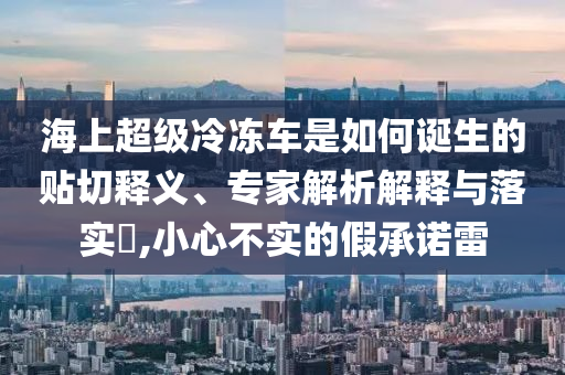 海上超級冷凍車是如何誕生的貼切釋義、專家解析解釋與落實?,小心不實的假承諾雷