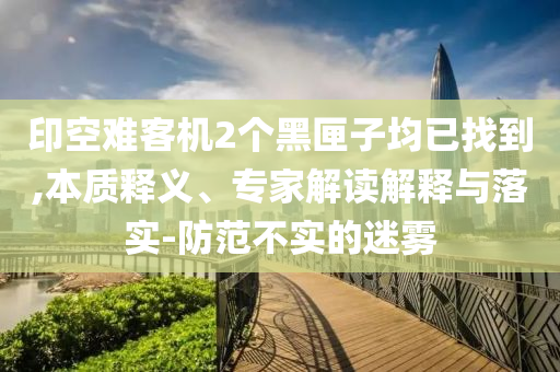印空難客機(jī)2個(gè)黑匣子均已找到,本質(zhì)釋義、專家解讀解釋與落實(shí)-防范不實(shí)的迷霧
