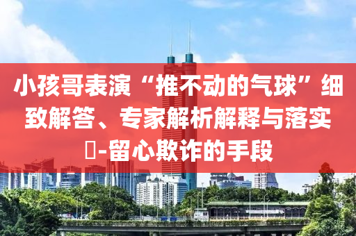 小孩哥表演“推不動(dòng)的氣球”細(xì)致解答、專家解析解釋與落實(shí)?-留心欺詐的手段